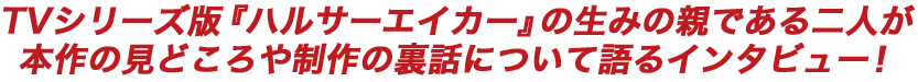 TVシリーズ版『ハルサーエイカー』の生みの親である二人が本作の見どころや制作の裏話について語るインタビュー！