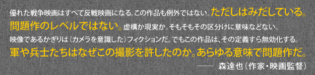 優れた戦争映画はすべて反戦映画になる。この作品も例外ではない。ただしはみだしている。問題作のレベルではない。虚構か現実か。そもそもその区分けに意味などない。映像であるかぎりは（カメラを意識した）フィクションだ。でもこの作品は、その定義すら無効化する。軍や兵士たちはなぜこの撮影を許したのか。あらゆる意味で問題作だ。森達也（作家・映画監督）