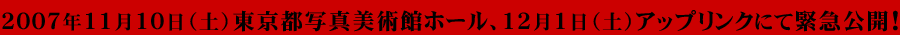 2007年11月10日（土）東京都写真美術館ホール、12月1日（土）アップリンクにて緊急公開！