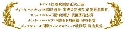 トロント国際映画祭正式出品／サン・セバスチャン国際映画祭　審査員特別賞・最優秀撮影賞／ストックホルム国際映画祭　最優秀撮影賞／ナント・ユートピア・国際ＳＦ映画祭　審査員賞／ジェラルメール国際ファンタスティック映画祭　審査員賞