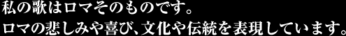 私の歌はロマそのものです。 ロマの悲しみや喜び、文化や伝統を表現しています。 