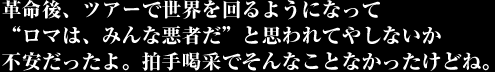 革命後、ツアーで世界を回るようになって“ロマは、みんな悪者だ”と思われてやしないか不安だったよ。拍手喝采でそんなことなかったけどね。