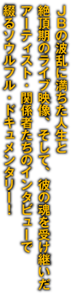 JBの波乱に満ちた人生と絶頂期のライブ映像、そして、彼の魂を受け継いだアーティスト・関係者たちのインタビューで綴るソウルフル・ドキュメンタリー！