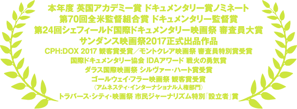 本年度英国アカデミー賞ドキュメンタリー賞ノミネート 
第70回全米監督組合賞 ドキュメンタリー監督賞
第24回シェフィールド国際ドキュメンタリー映画祭 審査員大賞 
サンダンス映画祭2017正式出品作品
CPH:DOX 2017 観客賞受賞 
モントクレア映画祭 審査員特別賞
国際ドキュメンタリー協会 IDAアワード 戦火の勇気賞
ダラス国際映画祭 シルヴァー・ハート賞 
ゴールウェイ・フラー映画祭 観客賞（アムネスティ・インターナショナル人権部門） 
トラバース・シティ・映画祭 市民ジャーナリズム特別「設立者」賞